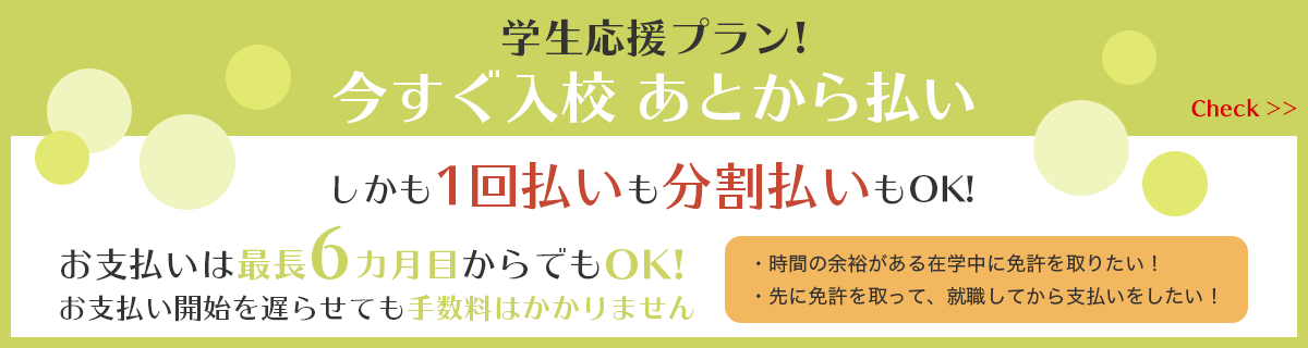 学生応援プラン! 今すぐ入校あとから払い しかも1回払いも分割払いもOK! お支払いは最長6ヵ月目からでもOK! お支払い開始を遅らせても手数料はかかりません。・時間の余裕がある在学中に免許を取りたい!・先に免許を取って、就職してから支払いをしたい!Check